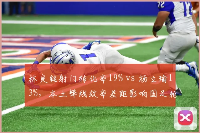 林良铭射门转化率19% vs 杨立瑜13%，本土锋线效率差距影响国足轮换