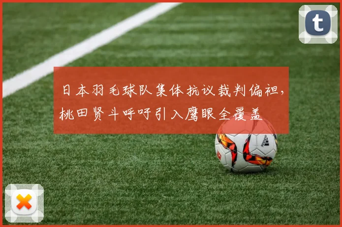 日本羽毛球队集体抗议裁判偏袒，桃田贤斗呼吁引入鹰眼全覆盖