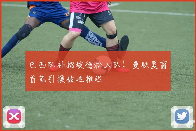 巴西队补招埃德松入队！曼联夏窗首笔引援被迫推迟